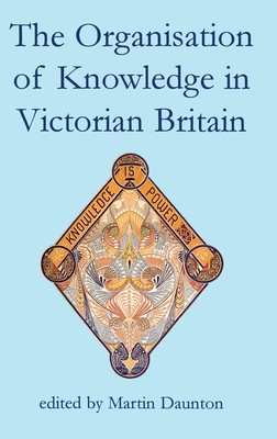 The Organisation of Knowledge in Victorian Britain (British Academy Centenary Monographs)