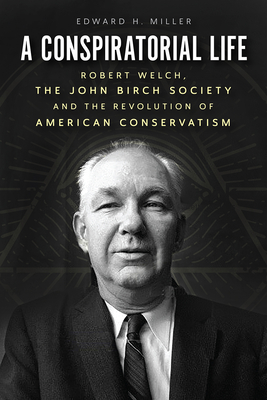 A Conspiratorial Life: Robert Welch, The John Birch Society, and the Revolution of American Conservatism