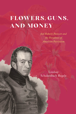 Flowers, Guns, and Money: Joel Roberts Poinsett and the Paradoxes of American Patriotism (American Beginnings, 1500-1900)
