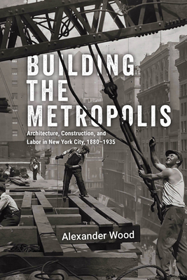 Building the Metropolis: Architecture, Construction, and Labor in New York City, 18801935 (Historical Studies of Urban America)