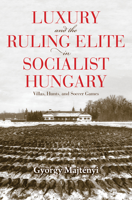 Luxury and the Ruling Elite in Socialist Hungary: Villas, Hunts, and Soccer Games (Studies in Hungarian History)