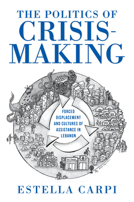 The Politics of Crisis-Making: Forced Displacement and Cultures of Assistance in Lebanon (Worlds in Crisis: Refugees, Asylum, and Forced Migration)