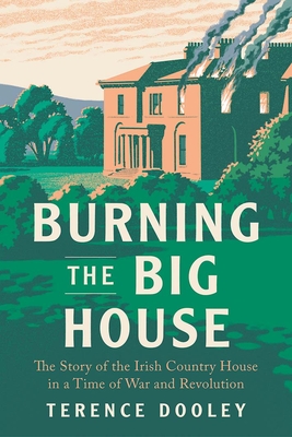 Burning the Big House: The Story of the Irish Country House in a Time of War and Revolution