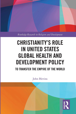 Christianitys Role in United States Global Health and Development Policy: To Transfer the Empire of the World (Routledge Research in Religion and Development)