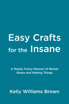 Easy Crafts For The Insane: A Mostly Funny Memoir Of Mental Illness And Making Things
