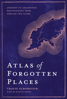 Atlas of Forgotten Places: Journey to Abandoned Destinations Around the Globe