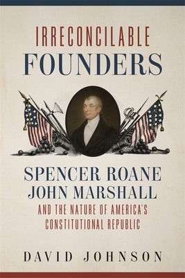 Irreconcilable Founders: Spencer Roane, John Marshall, and the Nature of Americas Constitutional Republic