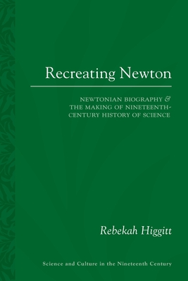 Recreating Newton: Newtonian Biography and the Making of Nineteenth-Century History of Science (Sci & Culture in the Nineteenth Century, 87)