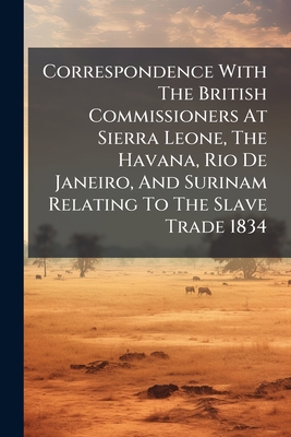 Correspondence With The British Commissioners At Sierra Leone, The Havana, Rio De Janeiro, And Surinam Relating To The Slave Trade 1834