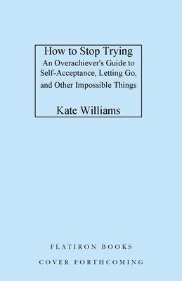 How to Stop Trying: An Overachievers Guide to Self-Acceptance, Letting Go, and Other Impossible Things