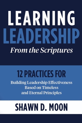 Learning Leadership from the Scriptures: 12 Practices for Building Leadership Effectiveness Based on Timeless and Eternal Principles