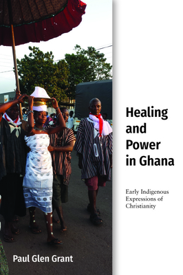 Healing and Power in Ghana: Early Indigenous Expressions of Christianity (Studies in World Christianity)