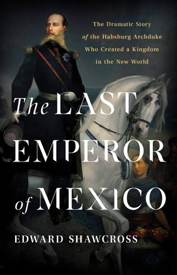 Last Emperor of Mexico: The Dramatic Story of the Habsburg Archduke Who Created a Kingdom in the New World