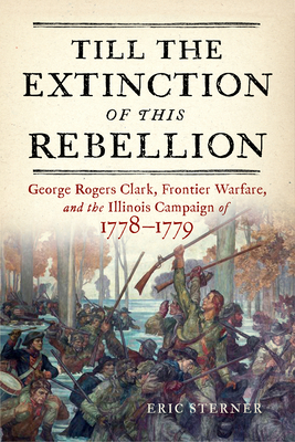 Till the Extinction of This Rebellion: George Rogers Clark, Frontier Warfare, and the Illinois Campaign of 17781779