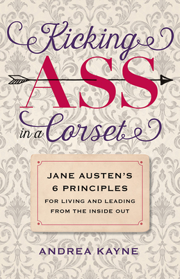 Kicking Ass in a Corset: Jane Austens 6 Principles for Living and Leading from the Inside Out