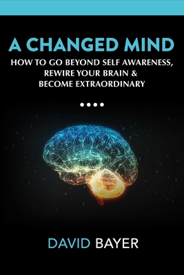 A Changed Mind: Go Beyond Self Awareness, Rewire Your Brain & Reengineer Your Reality