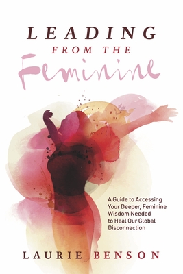 Leading From the Feminine: A Guide to Accessing Your Deeper, Feminine Wisdom Needed to Heal Our Global Disconnection (1) (Connecting With Our Deepest Wisdom)