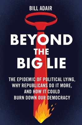 Beyond the Big Lie: The Epidemic of Political Lying, Why Republicans Do It More, and How It Could Burn Down Our Democracy