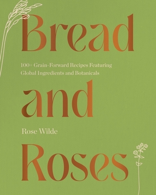 Bread And Roses: 100+ Grain-Forward Recipes Featuring Global Ingredients And Botanicals