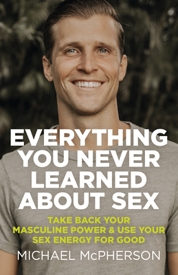 Everything You Never Learned About Sex: Take Back Your Masculine Power & Use Your Sex Energy For Good