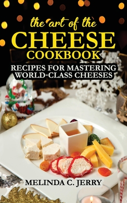 The Art of the Cheese - Cookbook: Recipes for Mastering World-Class Cheeses