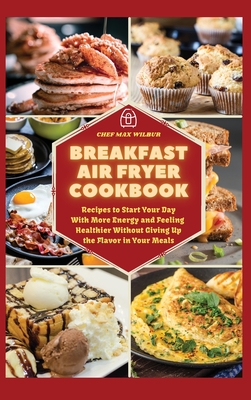 Breakfast Air Fryer Cookbook: Recipes to Start Your Day With More Energy and Feeling Healthier Without Giving Up the Flavour in Your Meals