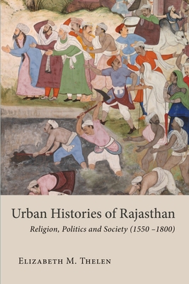 Urban Histories of Rajasthan: Religion, Politics and Society (15501800) (Studies in the History and Culture of the Persianate World of The British Institute of Persian Studies)