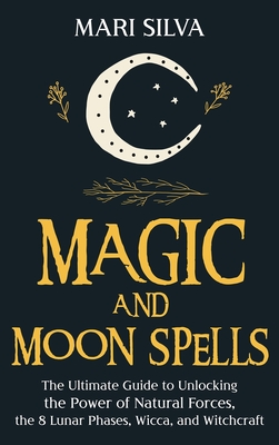 Magic and Moon Spells The Ultimate Guide to Unlocking the Power of Natural Forces, the 8 Lunar Phases, Wicca, and Witchcraft
