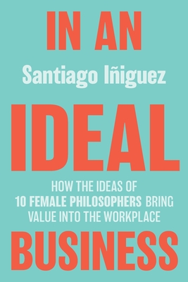 IN AN IDEAL BUSINESS: HOW THE IDEAS OF 10 FEMALE PHILOSOPHERS BRING VALUE INTO THE WORKPLACE