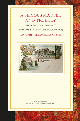 A Serious Matter and True Joy Philanthropy, the Arts, and the State in Leipzig (1750-1918) (Studies in Central European Histories, 70)