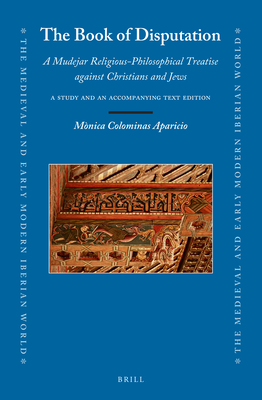The Book of Disputation: A Mudejar Religious-Philosophical Treatise Against Christians and Jews; A Study and Accompanying Text Edition (Medieval and Early Modern Iberian World, 84)