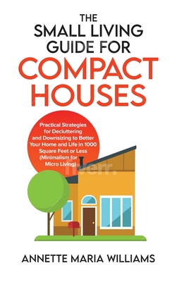 Small Living Guide for Compact Houses: Practical Strategies for Decluttering and Downsizing to Better Your Home and Life in 1000 Square Feet or Less (